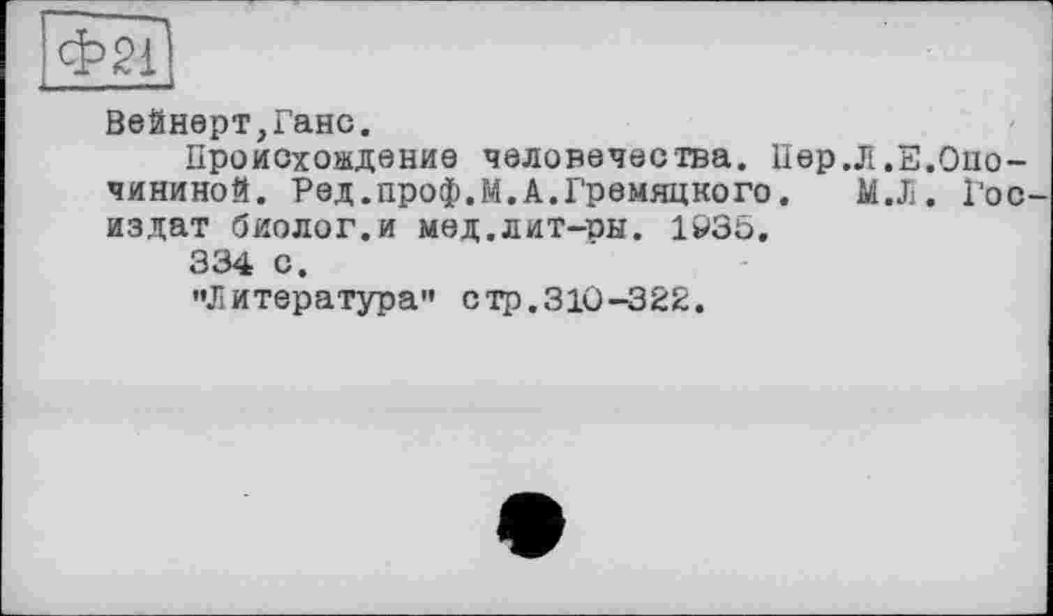 ﻿Вейнерт,Ганс.
Происхождение человечества. Пер.Л.Е.Опо-чининой. Ред.проф.М.А.Гремяцкого. М.Л. Госиздат биолог.и мед.лит-ры. 1Р35.
334 с.
••Литература" стр.310-322.